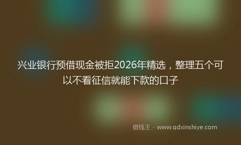 兴业银行预借现金被拒2026年精选，整理五个可以不看征信就能下款的口子