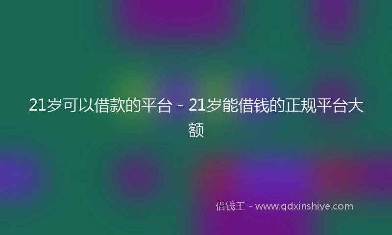 21岁可以借款的平台 - 21岁能借钱的正规平台大额