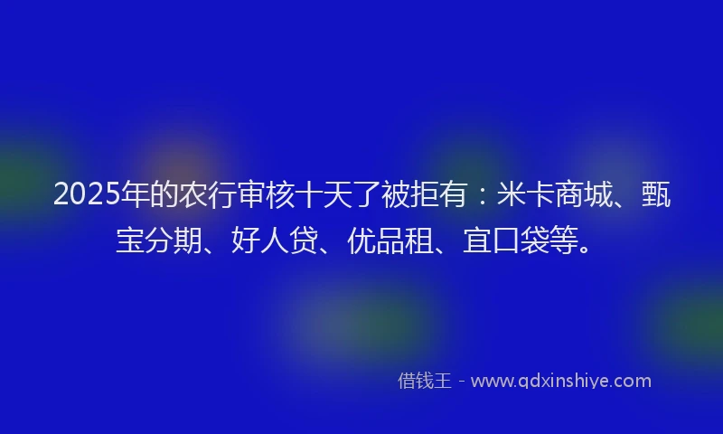 2025年的农行审核十天了被拒有：米卡商城、甄宝分期、好人贷、优品租、宜口袋等。