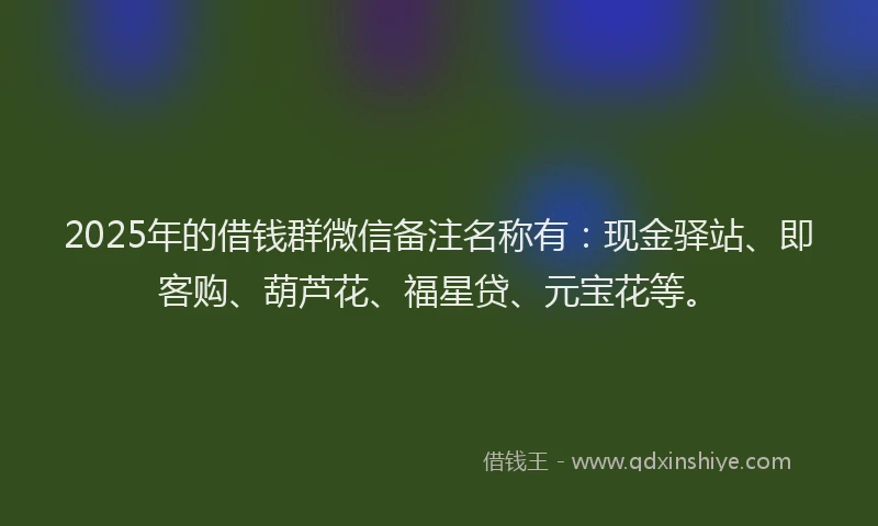 2025年的借钱群微信备注名称有：现金驿站、即客购、葫芦花、福星贷、元宝花等。