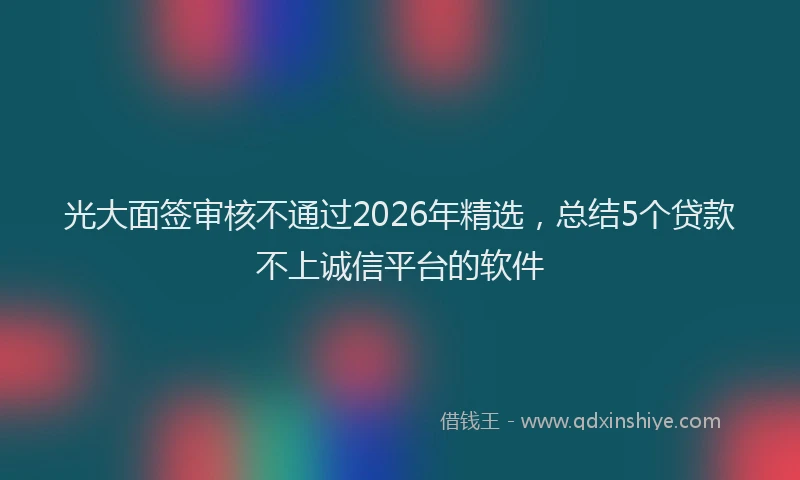 光大面签审核不通过2026年精选，总结5个贷款不上诚信平台的软件