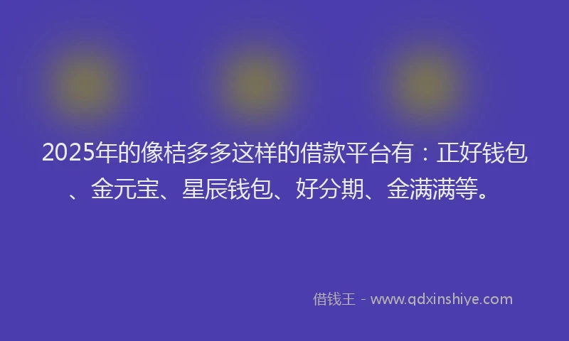 2025年的像桔多多这样的借款平台有:正好钱包、金元宝、星辰钱包、好分期、金满满等。