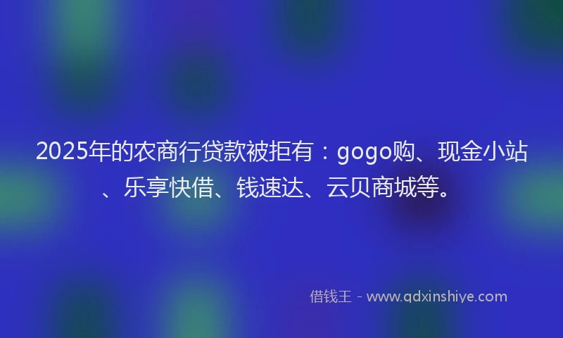 2025年的农商行贷款被拒有：gogo购、现金小站、乐享快借、钱速达、云贝商城等。