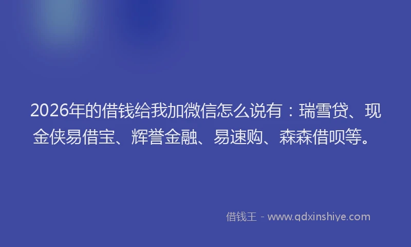 2026年的借钱给我加微信怎么说有：瑞雪贷、现金侠易借宝、辉誉金融、易速购、森森借呗等。