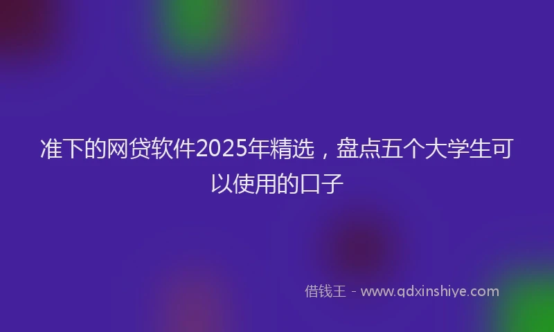 准下的网贷软件2025年精选，盘点五个大学生可以使用的口子
