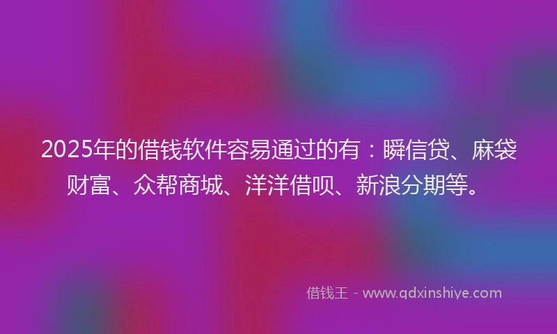 2025年的借钱软件容易通过的有：瞬信贷、麻袋财富、众帮商城、洋洋借呗、新浪分期等。