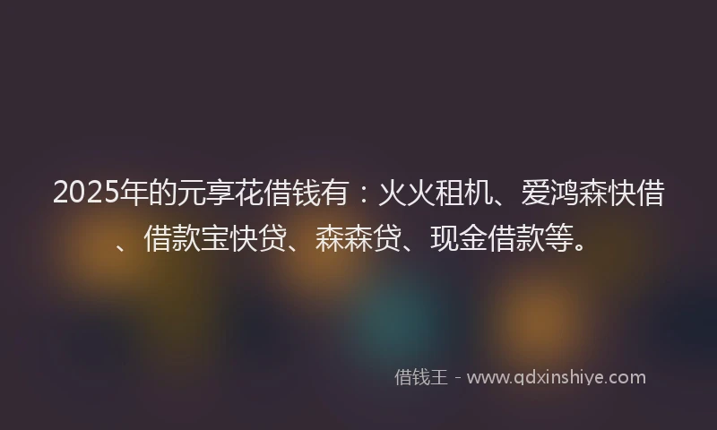 2025年的元享花借钱有：火火租机、爱鸿森快借、借款宝快贷、森森贷、现金借款等。