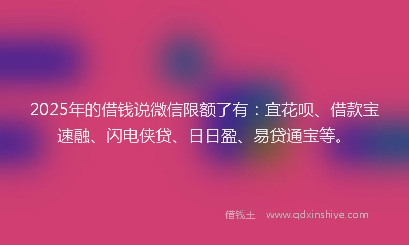 2025年的借钱说微信限额了有:宜花呗、借款宝速融、闪电侠贷、日日盈、易贷通宝等。