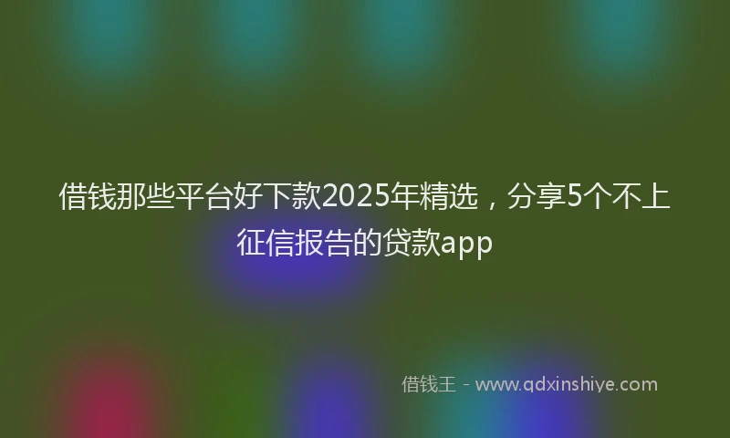 借钱那些平台好下款2025年精选，分享5个不上征信报告的贷款app
