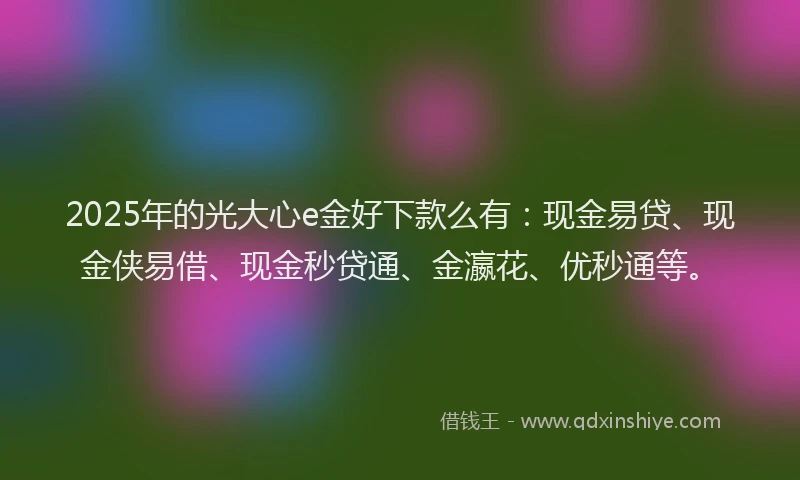 2025年的光大心e金好下款么有：现金易贷、现金侠易借、现金秒贷通、金瀛花、优秒通等。