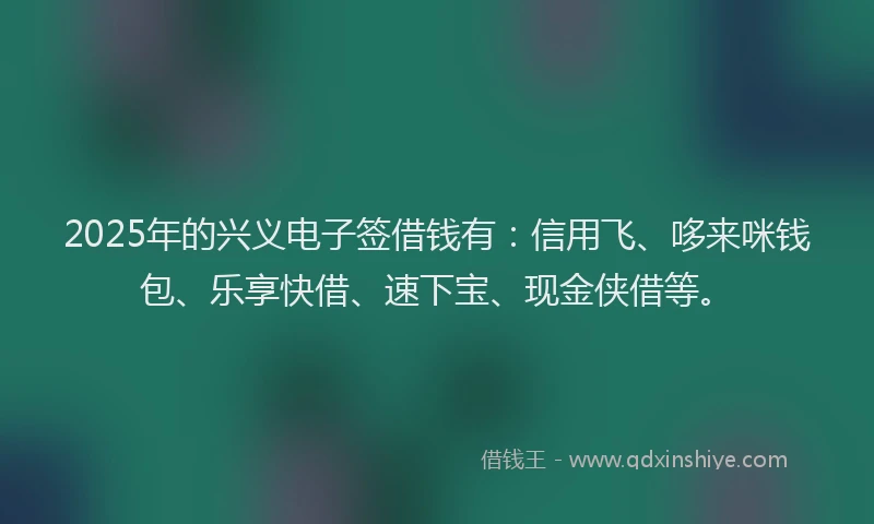 2025年的兴义电子签借钱有：信用飞、哆来咪钱包、乐享快借、速下宝、现金侠借等。