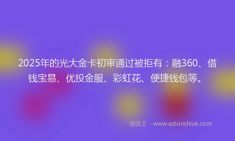2025年的光大金卡初审通过被拒有：融360、借钱宝易、优投金服、彩虹花、便捷钱包等。