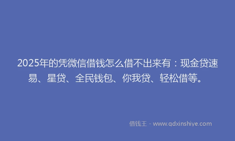 2025年的凭微信借钱怎么借不出来有：现金贷速易、星贷、全民钱包、你我贷、轻松借等。