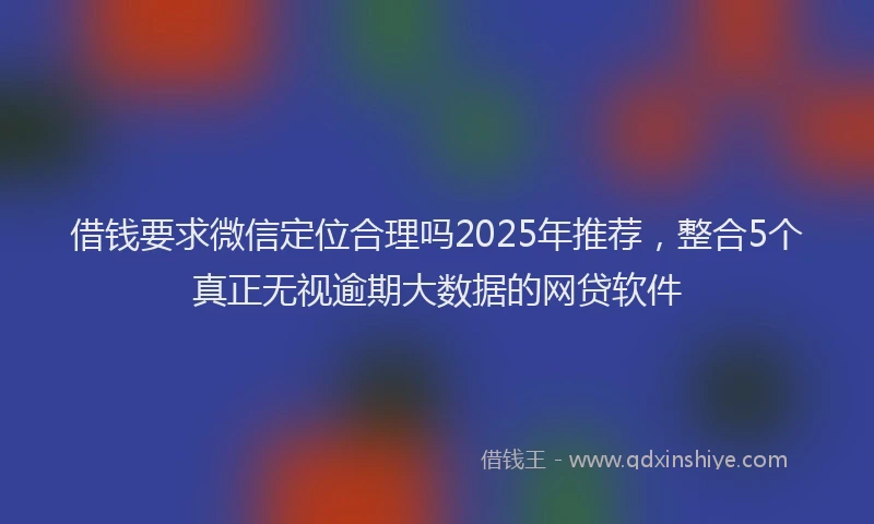 借钱要求微信定位合理吗2025年推荐，整合5个真正无视逾期大数据的网贷软件
