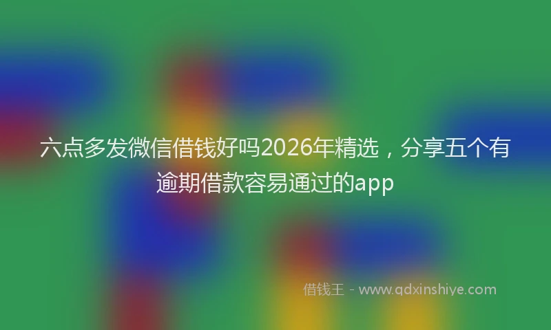 六点多发微信借钱好吗2026年精选，分享五个有逾期借款容易通过的app