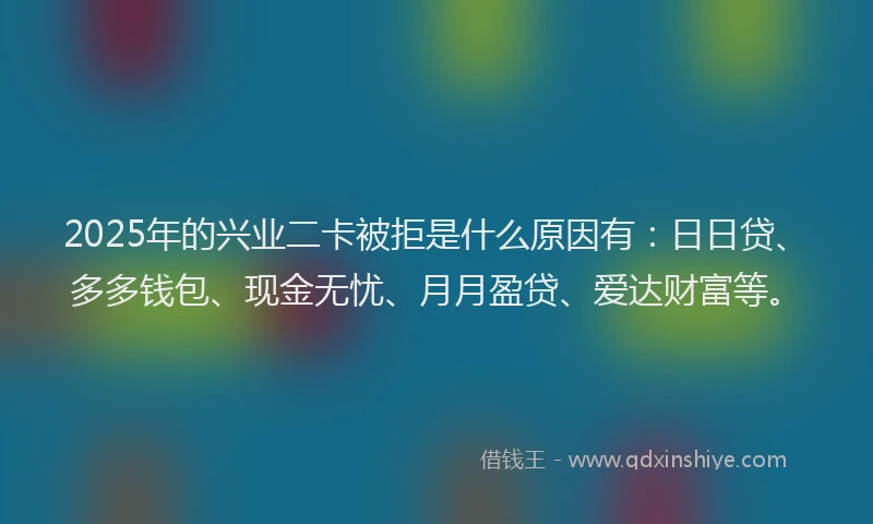 2025年的兴业二卡被拒是什么原因有:日日贷、多多钱包、现金无忧、月月盈贷、爱达财富等。
