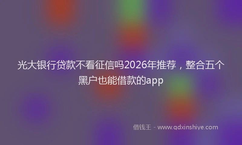 光大银行贷款不看征信吗2026年推荐，整合五个黑户也能借款的app