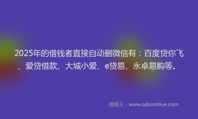 2025年的借钱者直接自动删微信有：百度贷你飞、爱贷借款、大城小爱、e贷易、永卓易购等。