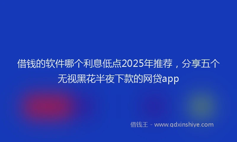 借钱的软件哪个利息低点2025年推荐，分享五个无视黑花半夜下款的网贷app