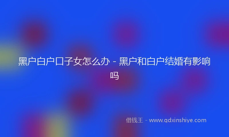黑户白户口子女怎么办 - 黑户和白户结婚有影响吗