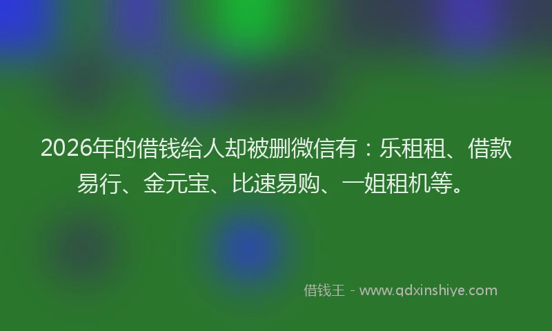 2026年的借钱给人却被删微信有：乐租租、借款易行、金元宝、比速易购、一姐租机等。