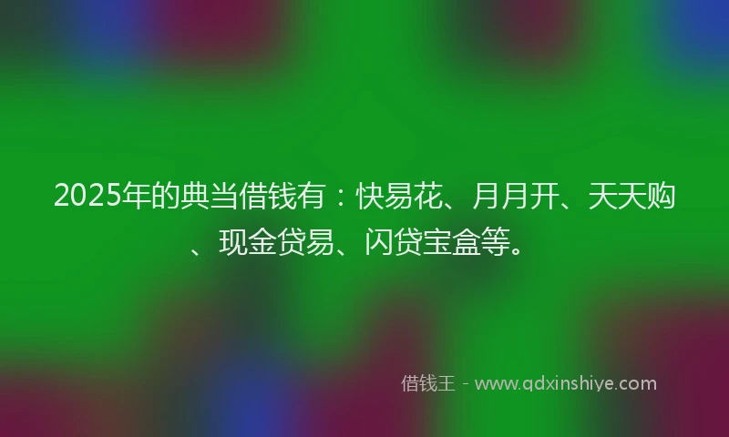 2025年的典当借钱有:快易花、月月开、天天购、现金贷易、闪贷宝盒等。