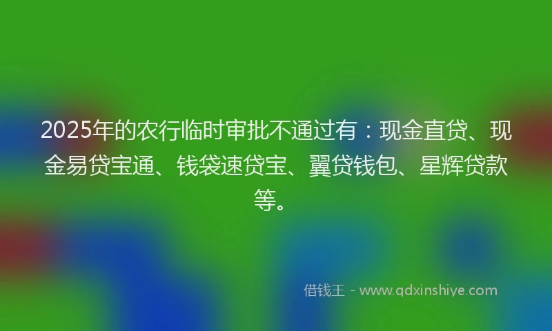 2025年的农行临时审批不通过有:现金直贷、现金易贷宝通、钱袋速贷宝、翼贷钱包、星辉贷款等。