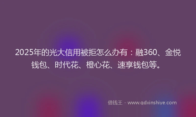 2025年的光大信用被拒怎么办有：融360、金悦钱包、时代花、橙心花、速享钱包等。