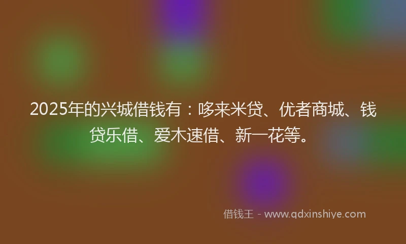 2025年的兴城借钱有：哆来米贷、优者商城、钱贷乐借、爱木速借、新一花等。