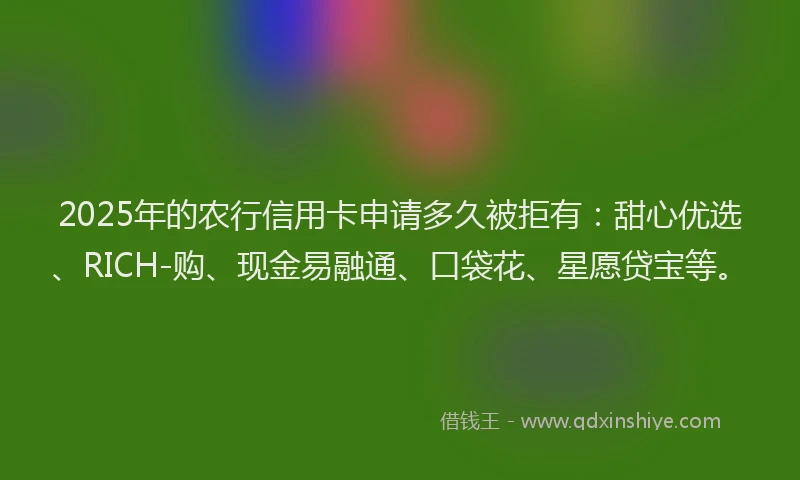 2025年的农行信用卡申请多久被拒有：甜心优选、RICH-购、现金易融通、口袋花、星愿贷宝等。