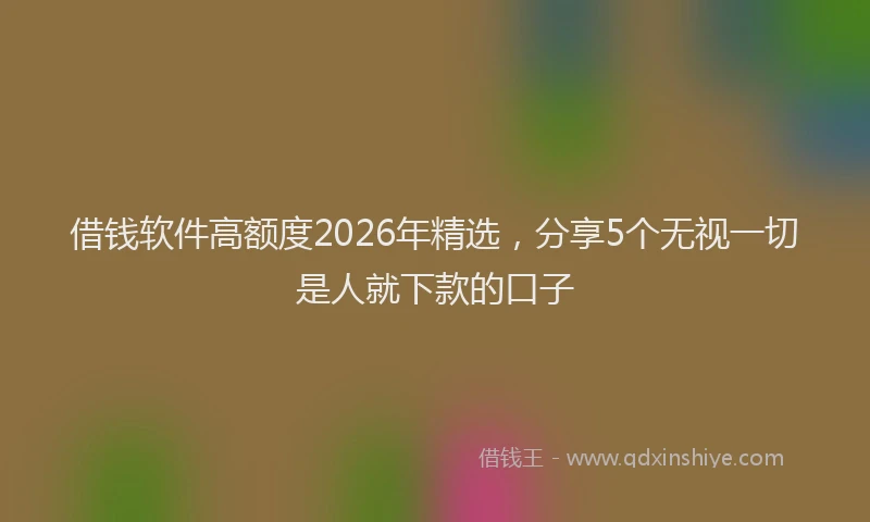 借钱软件高额度2026年精选，分享5个无视一切是人就下款的口子
