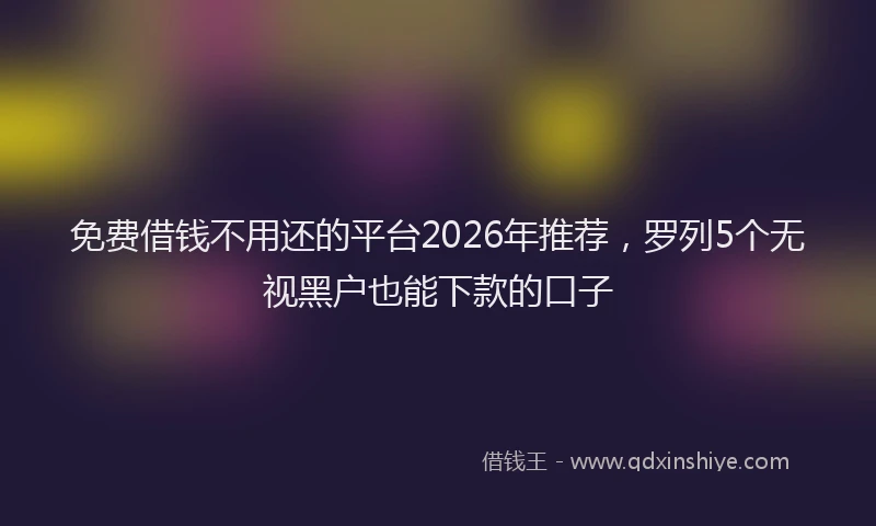 免费借钱不用还的平台2026年推荐，罗列5个无视黑户也能下款的口子