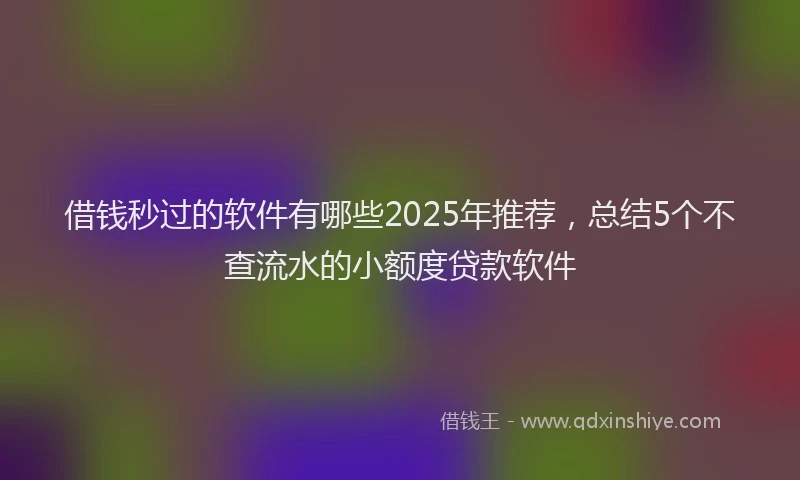 借钱秒过的软件有哪些2025年推荐，总结5个不查流水的小额度贷款软件