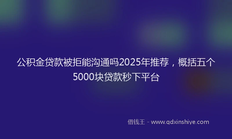 公积金贷款被拒能沟通吗2025年推荐，概括五个5000块贷款秒下平台
