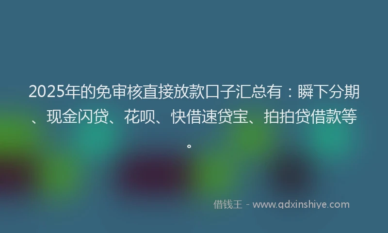2025年的免审核直接放款口子汇总有：瞬下分期、现金闪贷、花呗、快借速贷宝、拍拍贷借款等。
