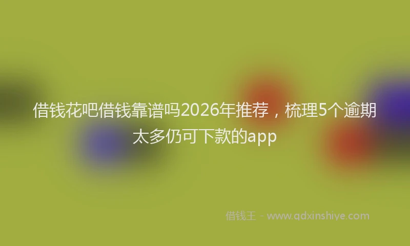 借钱花吧借钱靠谱吗2026年推荐，梳理5个逾期太多仍可下款的app