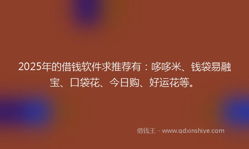 2025年的借钱软件求推荐有：哆哆米、钱袋易融宝、口袋花、今日购、好运花等。