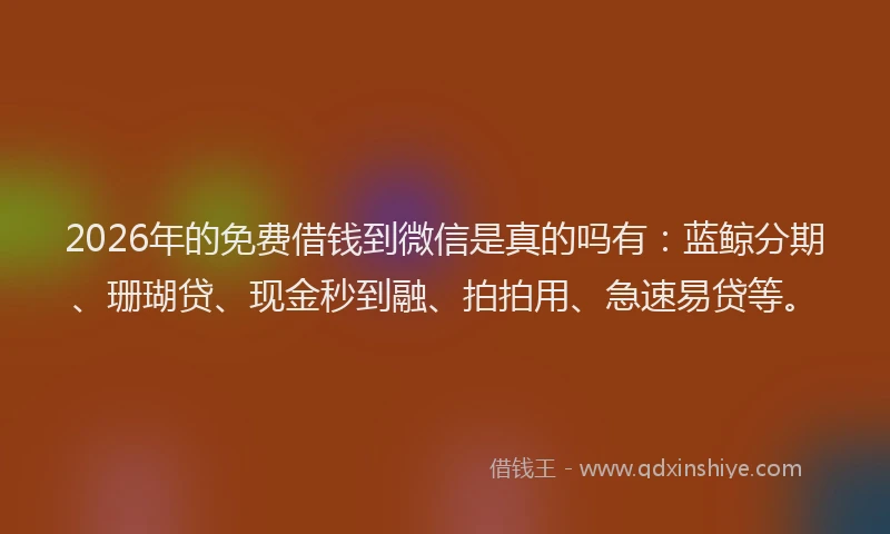 2026年的免费借钱到微信是真的吗有：蓝鲸分期、珊瑚贷、现金秒到融、拍拍用、急速易贷等。