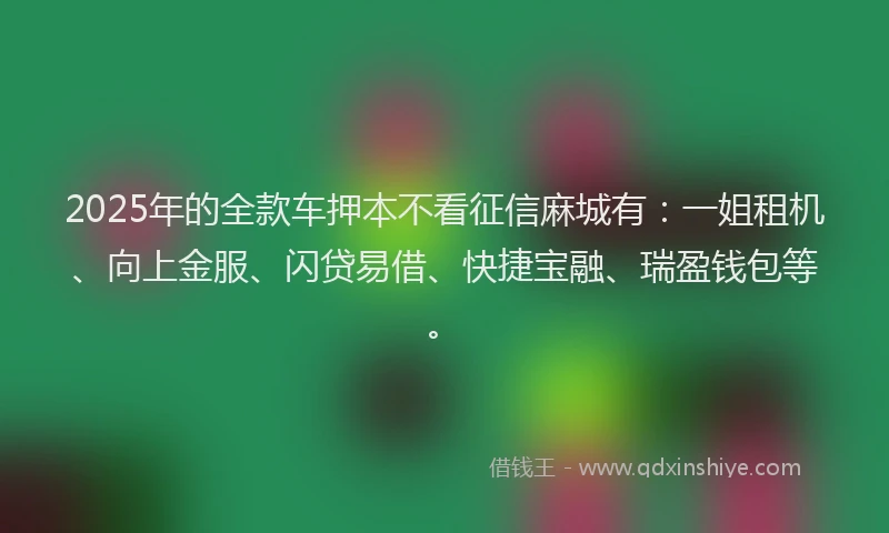 2025年的全款车押本不看征信麻城有:一姐租机、向上金服、闪贷易借、快捷宝融、瑞盈钱包等。