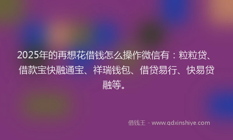 2025年的再想花借钱怎么操作微信有：粒粒贷、借款宝快融通宝、祥瑞钱包、借贷易行、快易贷融等。