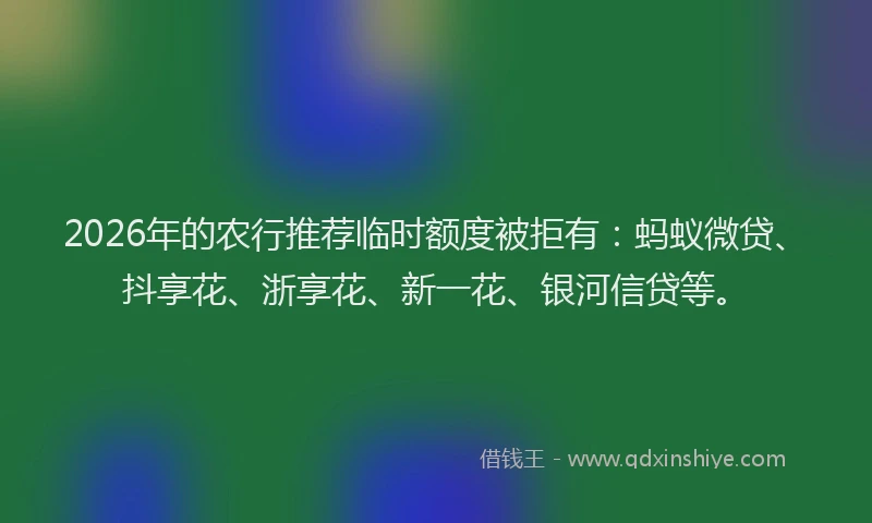 2026年的农行推荐临时额度被拒有：蚂蚁微贷、抖享花、浙享花、新一花、银河信贷等。