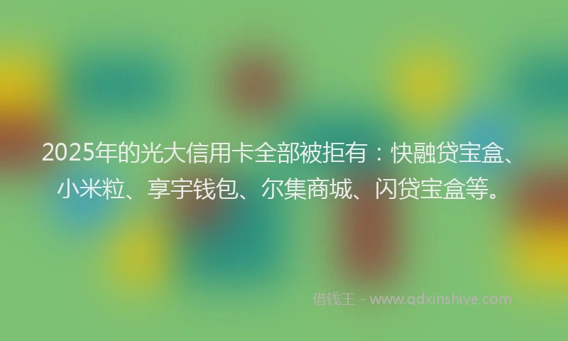 2025年的光大信用卡全部被拒有：快融贷宝盒、小米粒、享宇钱包、尔集商城、闪贷宝盒等。