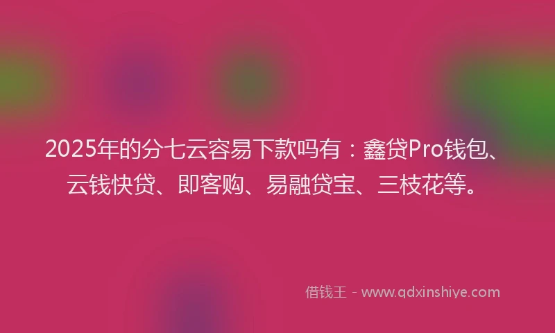 2025年的分七云容易下款吗有：鑫贷Pro钱包、云钱快贷、即客购、易融贷宝、三枝花等。