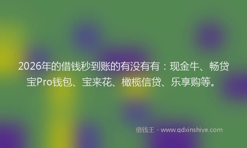 2026年的借钱秒到账的有没有有：现金牛、畅贷宝Pro钱包、宝来花、橄榄信贷、乐享购等。
