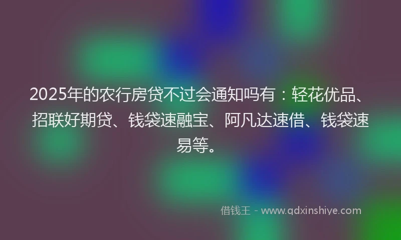 2025年的农行房贷不过会通知吗有：轻花优品、招联好期贷、钱袋速融宝、阿凡达速借、钱袋速易等。