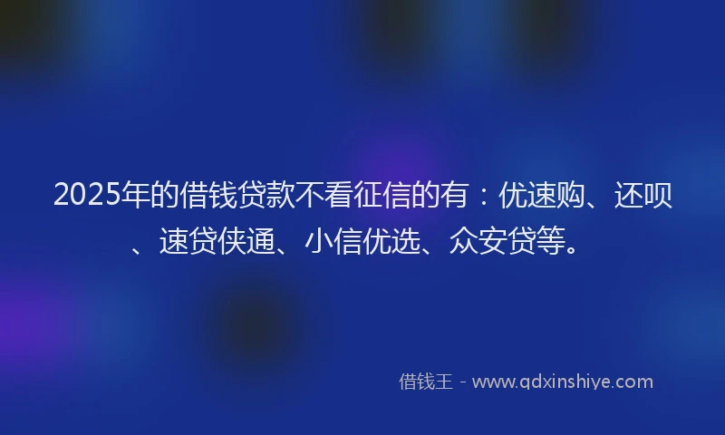 2025年的借钱贷款不看征信的有:优速购、还呗、速贷侠通、小信优选、众安贷等。