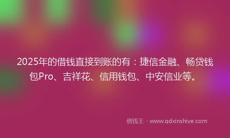 2025年的借钱直接到账的有：捷信金融、畅贷钱包Pro、吉祥花、信用钱包、中安信业等。