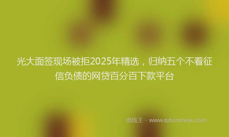 光大面签现场被拒2025年精选，归纳五个不看征信负债的网贷百分百下款平台
