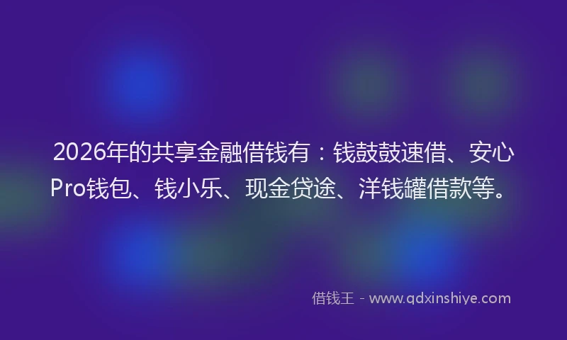 2026年的共享金融借钱有：钱鼓鼓速借、安心Pro钱包、钱小乐、现金贷途、洋钱罐借款等。