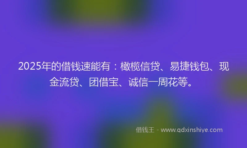 2025年的借钱速能有：橄榄信贷、易捷钱包、现金流贷、团借宝、诚信一周花等。
